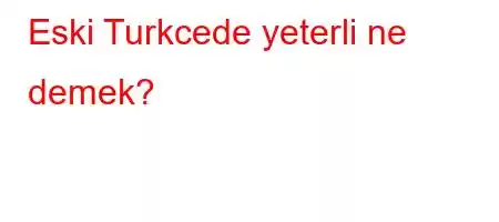 Eski Turkcede yeterli ne demek?