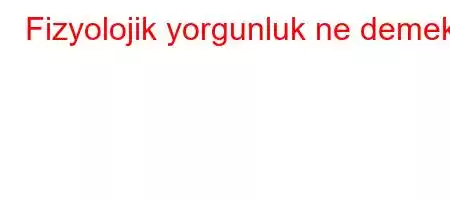 Fizyolojik yorgunluk ne demek