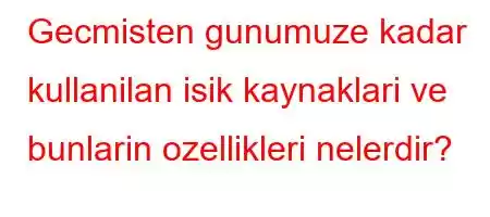 Gecmisten gunumuze kadar kullanilan isik kaynaklari ve bunlarin ozellikleri nelerdir?