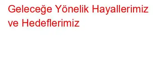 Geleceğe Yönelik Hayallerimiz ve Hedeflerimiz