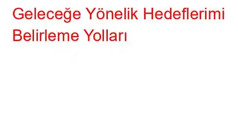 Geleceğe Yönelik Hedeflerimi Belirleme Yolları