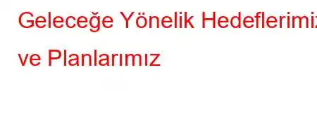 Geleceğe Yönelik Hedeflerimiz ve Planlarımız