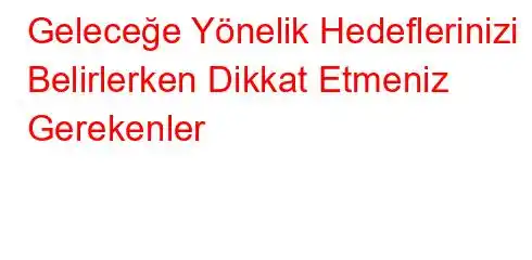 Geleceğe Yönelik Hedeflerinizi Belirlerken Dikkat Etmeniz Gerekenler