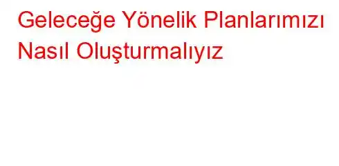 Geleceğe Yönelik Planlarımızı Nasıl Oluşturmalıyız