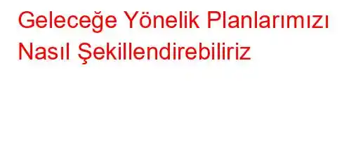 Geleceğe Yönelik Planlarımızı Nasıl Şekillendirebiliriz