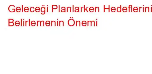 Geleceği Planlarken Hedeflerinizi Belirlemenin Önemi