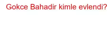 Gokce Bahadir kimle evlendi?