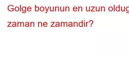 Golge boyunun en uzun oldugu zaman ne zamandir?