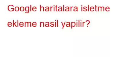 Google haritalara isletme ekleme nasil yapilir?