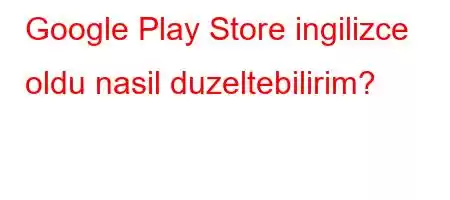 Google Play Store ingilizce oldu nasil duzeltebilirim