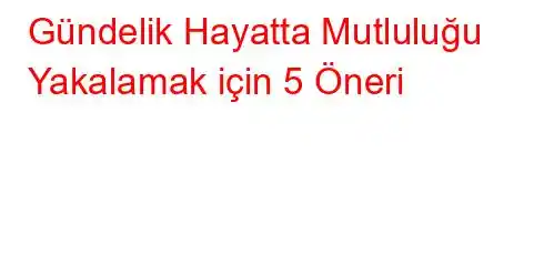 Gündelik Hayatta Mutluluğu Yakalamak için 5 Öneri