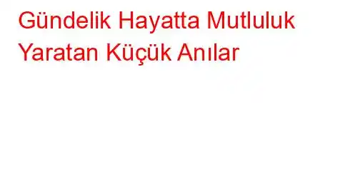 Gündelik Hayatta Mutluluk Yaratan Küçük Anılar