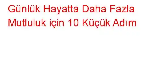 Günlük Hayatta Daha Fazla Mutluluk için 10 Küçük Adım