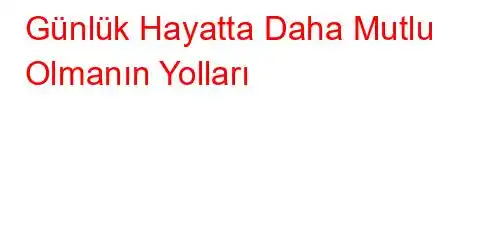 Günlük Hayatta Daha Mutlu Olmanın Yolları