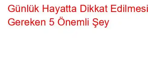  Günlük Hayatta Dikkat Edilmesi Gereken 5 Önemli Şey