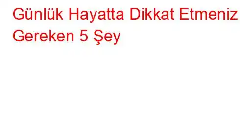 Günlük Hayatta Dikkat Etmeniz Gereken 5 Şey