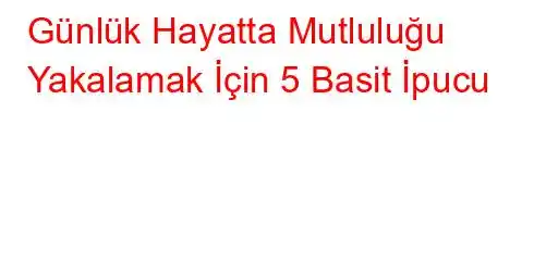  Günlük Hayatta Mutluluğu Yakalamak İçin 5 Basit İpucu