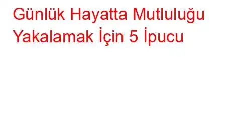 Günlük Hayatta Mutluluğu Yakalamak İçin 5 İpucu