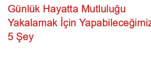 Günlük Hayatta Mutluluğu Yakalamak İçin Yapabileceğimiz 5 Şey