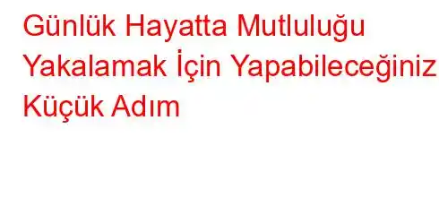 Günlük Hayatta Mutluluğu Yakalamak İçin Yapabileceğiniz 5 Küçük Adım