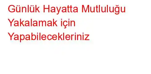 Günlük Hayatta Mutluluğu Yakalamak için Yapabilecekleriniz