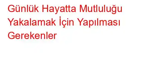 Günlük Hayatta Mutluluğu Yakalamak İçin Yapılması Gerekenler