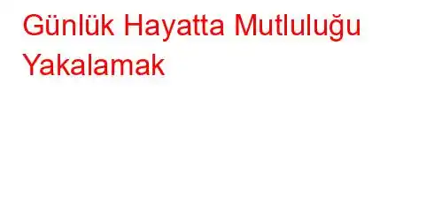 Günlük Hayatta Mutluluğu Yakalamak