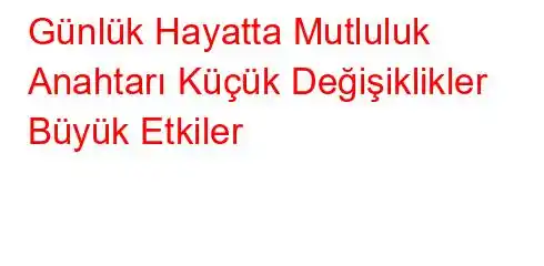 Günlük Hayatta Mutluluk Anahtarı Küçük Değişiklikler Büyük Etkiler