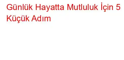 Günlük Hayatta Mutluluk İçin 5 Küçük Adım