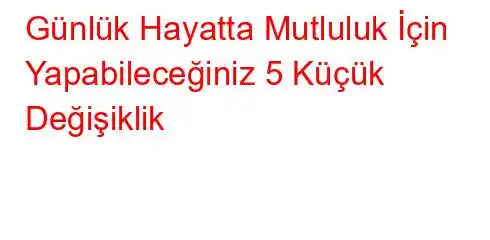 Günlük Hayatta Mutluluk İçin Yapabileceğiniz 5 Küçük Değişiklik