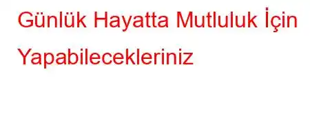 Günlük Hayatta Mutluluk İçin Yapabilecekleriniz