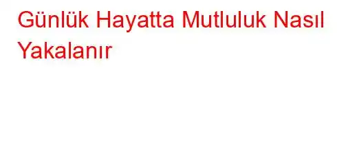 Günlük Hayatta Mutluluk Nasıl Yakalanır