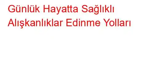 Günlük Hayatta Sağlıklı Alışkanlıklar Edinme Yolları