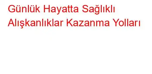 Günlük Hayatta Sağlıklı Alışkanlıklar Kazanma Yolları