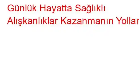 Günlük Hayatta Sağlıklı Alışkanlıklar Kazanmanın Yolları