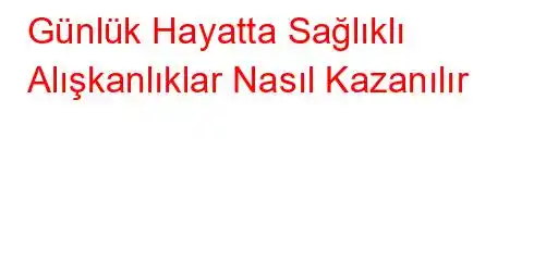 Günlük Hayatta Sağlıklı Alışkanlıklar Nasıl Kazanılır