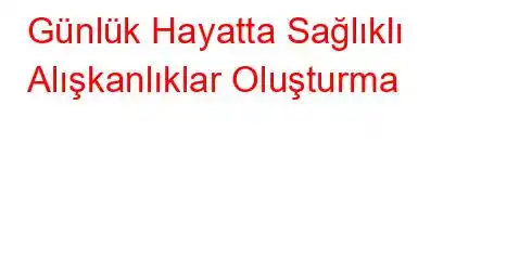 Günlük Hayatta Sağlıklı Alışkanlıklar Oluşturma