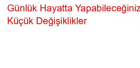 Günlük Hayatta Yapabileceğiniz Küçük Değişiklikler