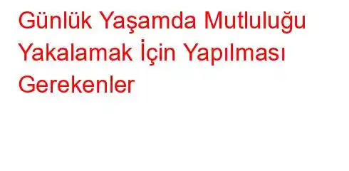 Günlük Yaşamda Mutluluğu Yakalamak İçin Yapılması Gerekenler