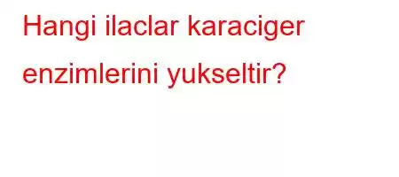 Hangi ilaclar karaciger enzimlerini yukseltir?