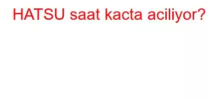 HATSU saat kacta aciliyor?