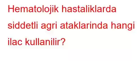 Hematolojik hastaliklarda siddetli agri ataklarinda hangi ilac kullanilir?