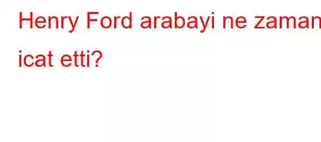 Henry Ford arabayi ne zaman icat etti?