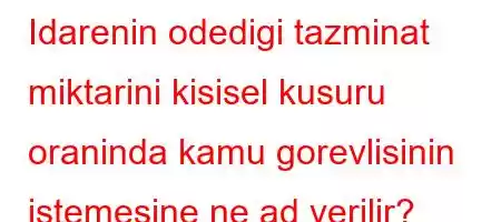 Idarenin odedigi tazminat miktarini kisisel kusuru oraninda kamu gorevlisinin istemesine ne ad verilir?