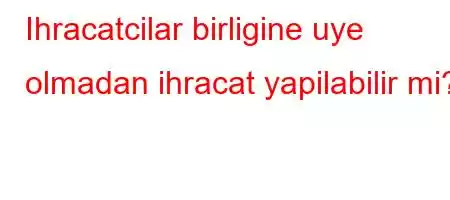 Ihracatcilar birligine uye olmadan ihracat yapilabilir mi?