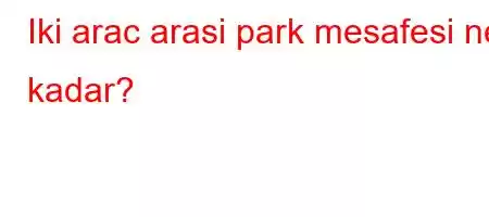 Iki arac arasi park mesafesi ne kadar?