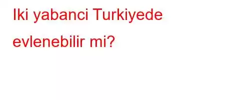 Iki yabanci Turkiyede evlenebilir mi?