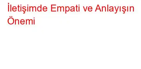  İletişimde Empati ve Anlayışın Önemi