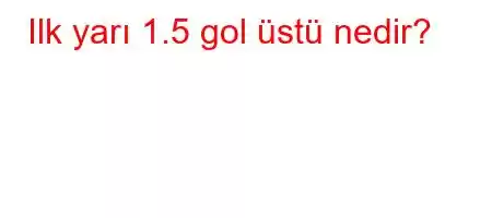 Ilk yarı 1.5 gol üstü nedir?