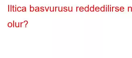 Iltica basvurusu reddedilirse ne olur?